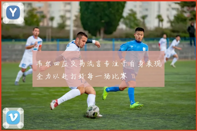 韦尔回应交易流言专注于自身表现全力以赴打好每一场比赛