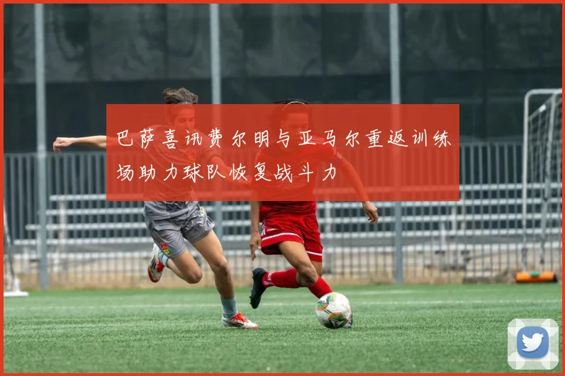 巴萨喜讯费尔明与亚马尔重返训练场助力球队恢复战斗力