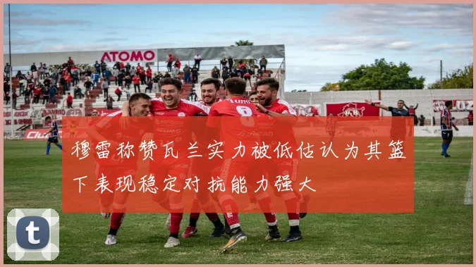 穆雷称赞瓦兰实力被低估认为其篮下表现稳定对抗能力强大