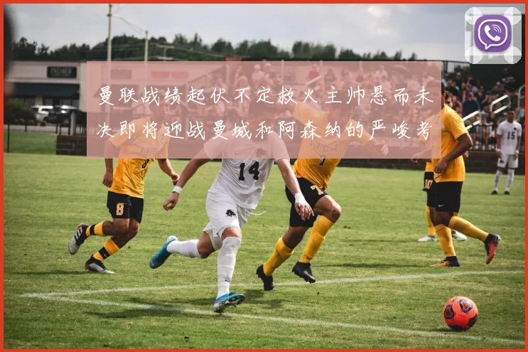 曼联战绩起伏不定救火主帅悬而未决即将迎战曼城和阿森纳的严峻考验