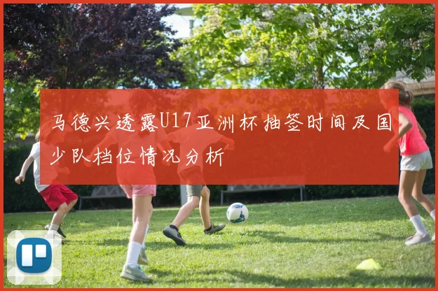 马德兴透露U17亚洲杯抽签时间及国少队档位情况分析