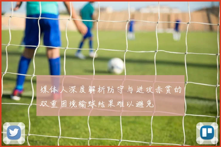 媒体人深度解析防守与进攻赤贫的双重困境输球结果难以避免