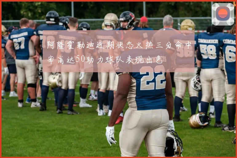 阿隆霍勒迪近期状态火热三分命中率高达50助力球队表现出色