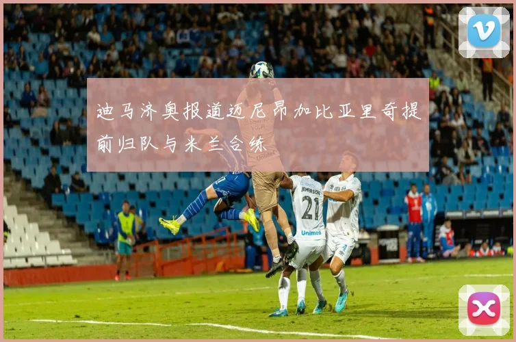 迪马济奥报道迈尼昂加比亚里奇提前归队与米兰合练