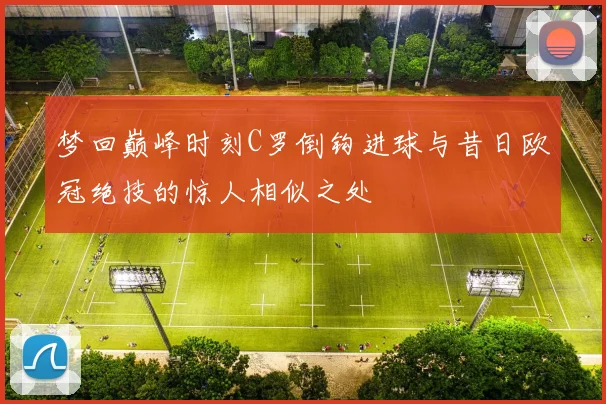 梦回巅峰时刻C罗倒钩进球与昔日欧冠绝技的惊人相似之处