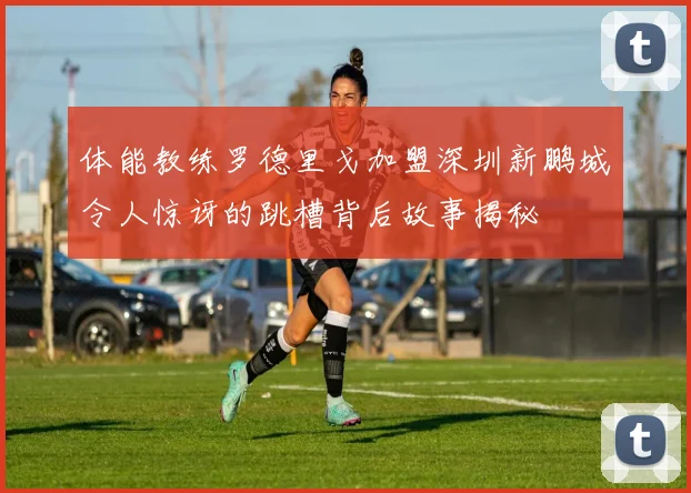 体能教练罗德里戈加盟深圳新鹏城令人惊讶的跳槽背后故事揭秘
