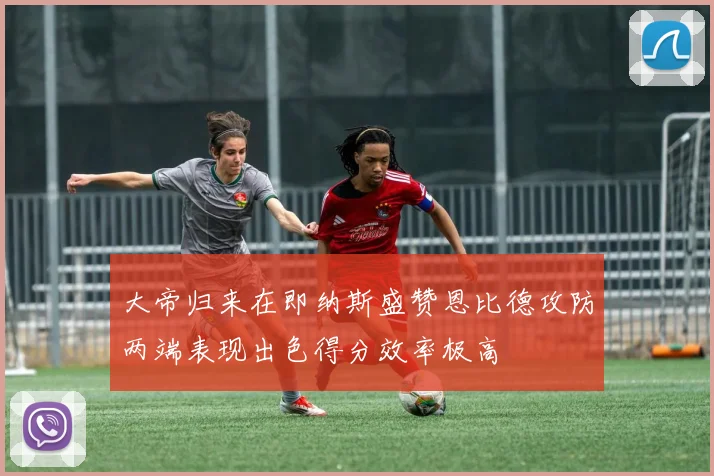 大帝归来在即纳斯盛赞恩比德攻防两端表现出色得分效率极高